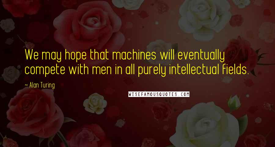 Alan Turing Quotes: We may hope that machines will eventually compete with men in all purely intellectual fields.