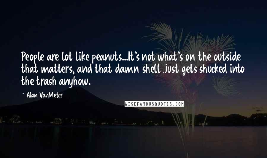 Alan VanMeter Quotes: People are lot like peanuts...It's not what's on the outside that matters, and that damn shell just gets shucked into the trash anyhow.