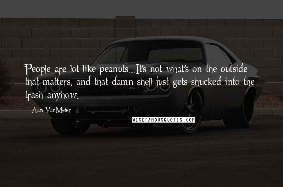 Alan VanMeter Quotes: People are lot like peanuts...It's not what's on the outside that matters, and that damn shell just gets shucked into the trash anyhow.