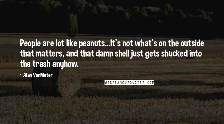 Alan VanMeter Quotes: People are lot like peanuts...It's not what's on the outside that matters, and that damn shell just gets shucked into the trash anyhow.