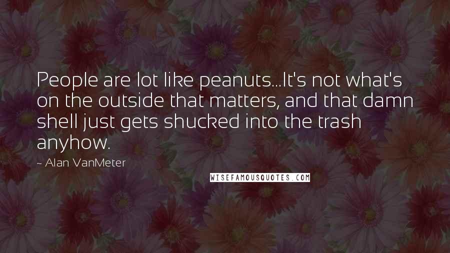Alan VanMeter Quotes: People are lot like peanuts...It's not what's on the outside that matters, and that damn shell just gets shucked into the trash anyhow.