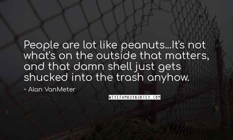 Alan VanMeter Quotes: People are lot like peanuts...It's not what's on the outside that matters, and that damn shell just gets shucked into the trash anyhow.