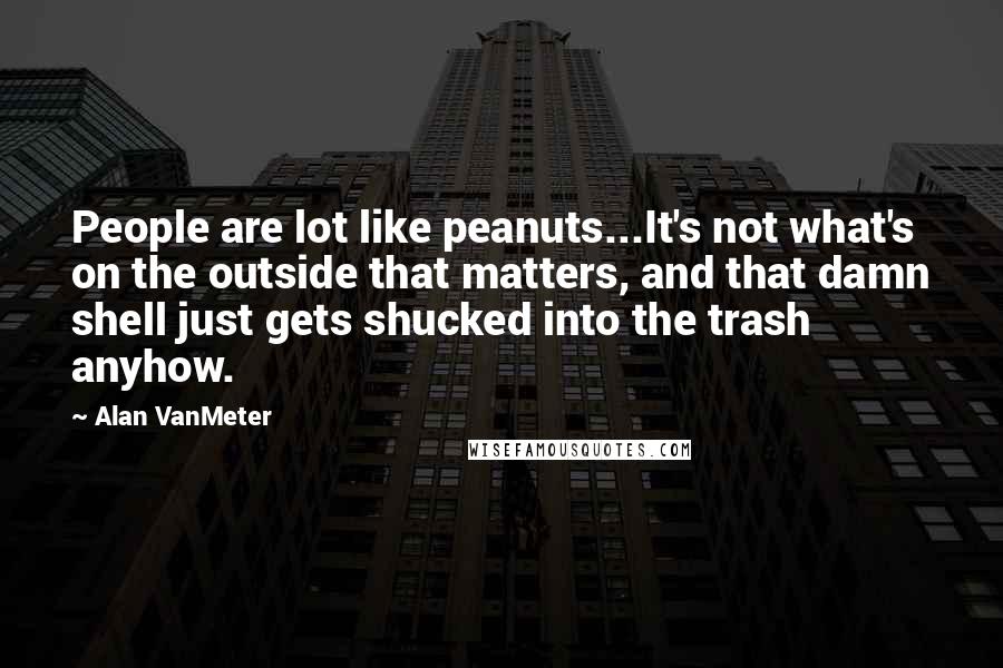 Alan VanMeter Quotes: People are lot like peanuts...It's not what's on the outside that matters, and that damn shell just gets shucked into the trash anyhow.