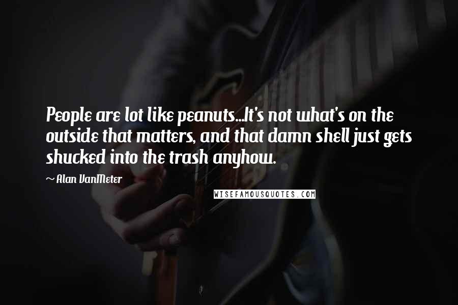 Alan VanMeter Quotes: People are lot like peanuts...It's not what's on the outside that matters, and that damn shell just gets shucked into the trash anyhow.