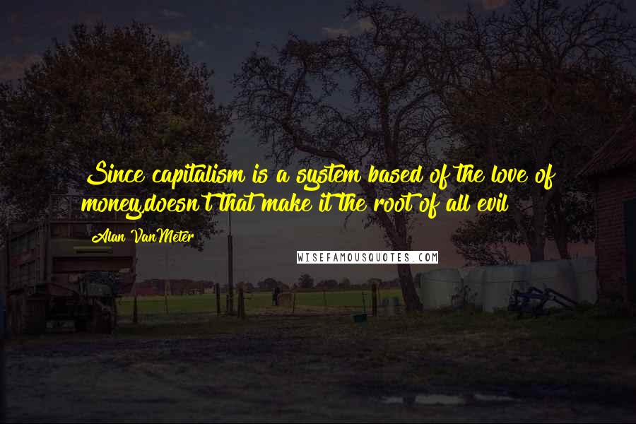 Alan VanMeter Quotes: Since capitalism is a system based of the love of money,doesn't that make it the root of all evil?