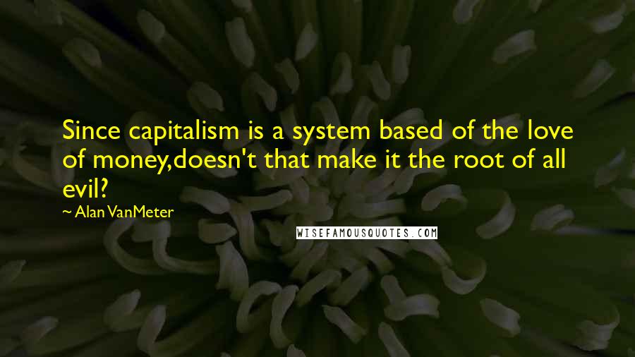 Alan VanMeter Quotes: Since capitalism is a system based of the love of money,doesn't that make it the root of all evil?