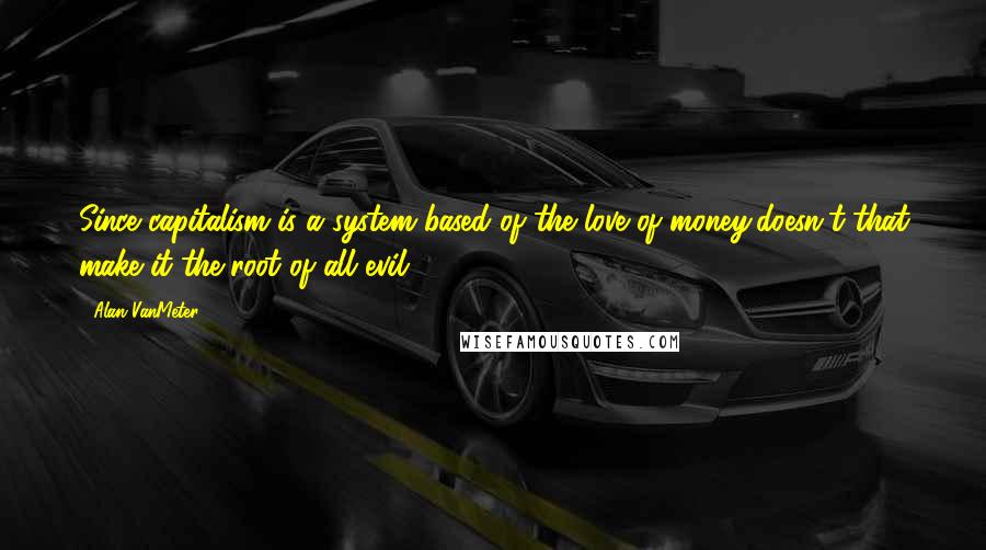 Alan VanMeter Quotes: Since capitalism is a system based of the love of money,doesn't that make it the root of all evil?