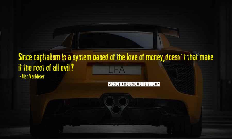 Alan VanMeter Quotes: Since capitalism is a system based of the love of money,doesn't that make it the root of all evil?