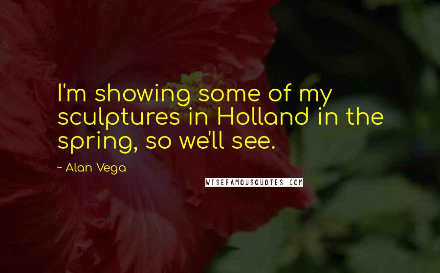 Alan Vega Quotes: I'm showing some of my sculptures in Holland in the spring, so we'll see.