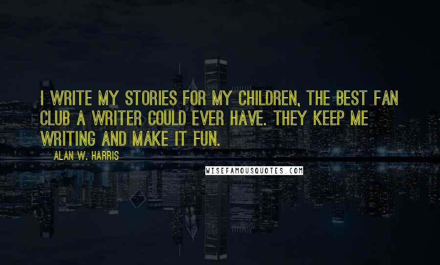 Alan W. Harris Quotes: I write my stories for my children, the best fan club a writer could ever have. They keep me writing and make it fun.