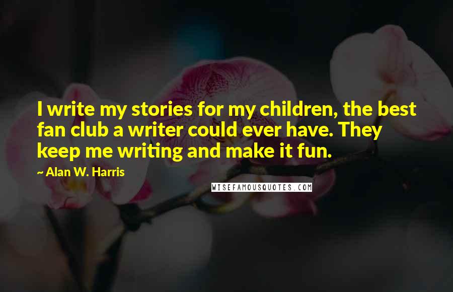 Alan W. Harris Quotes: I write my stories for my children, the best fan club a writer could ever have. They keep me writing and make it fun.