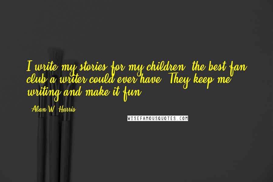 Alan W. Harris Quotes: I write my stories for my children, the best fan club a writer could ever have. They keep me writing and make it fun.