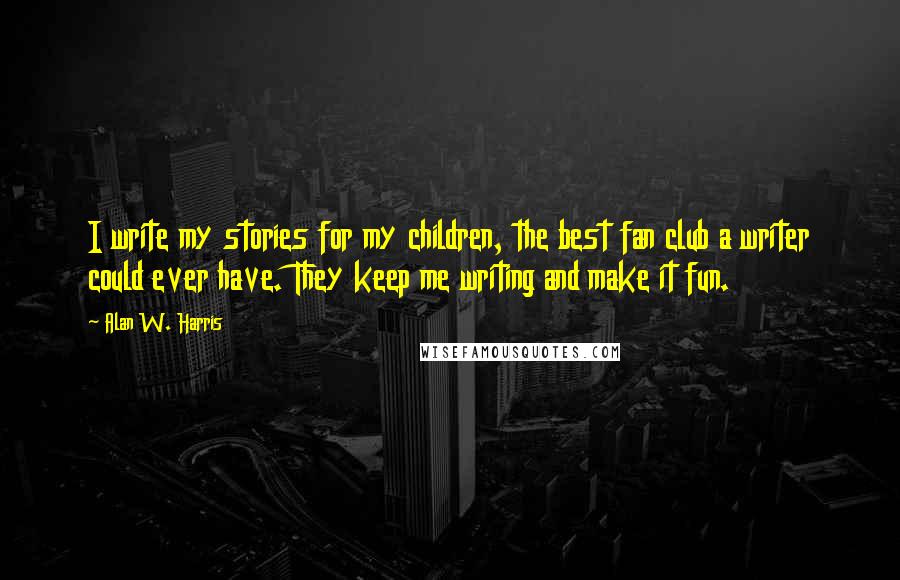 Alan W. Harris Quotes: I write my stories for my children, the best fan club a writer could ever have. They keep me writing and make it fun.