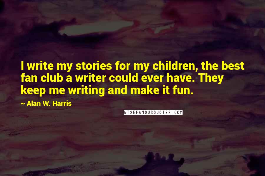 Alan W. Harris Quotes: I write my stories for my children, the best fan club a writer could ever have. They keep me writing and make it fun.