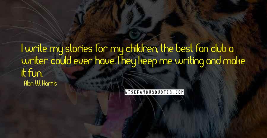 Alan W. Harris Quotes: I write my stories for my children, the best fan club a writer could ever have. They keep me writing and make it fun.