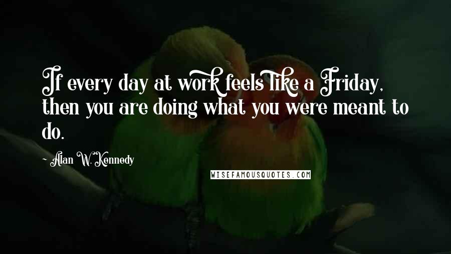 Alan W. Kennedy Quotes: If every day at work feels like a Friday, then you are doing what you were meant to do.