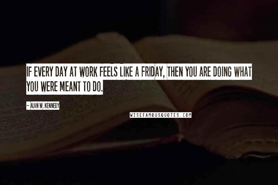 Alan W. Kennedy Quotes: If every day at work feels like a Friday, then you are doing what you were meant to do.