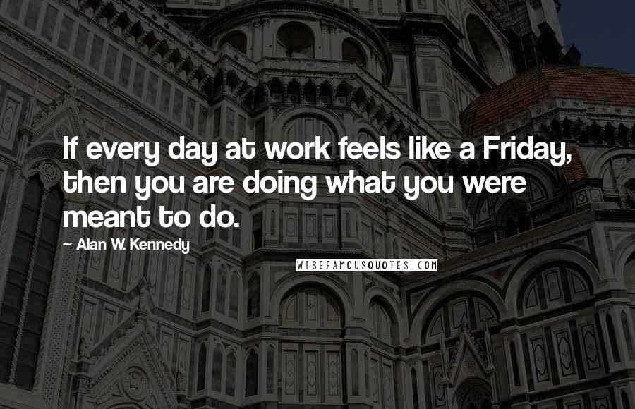 Alan W. Kennedy Quotes: If every day at work feels like a Friday, then you are doing what you were meant to do.