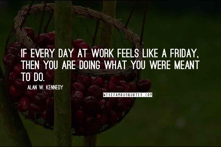 Alan W. Kennedy Quotes: If every day at work feels like a Friday, then you are doing what you were meant to do.