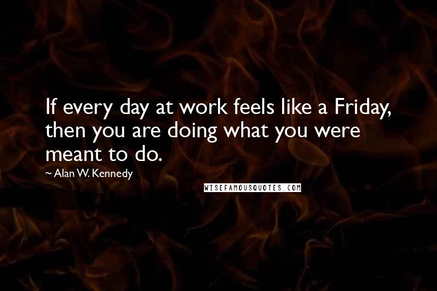 Alan W. Kennedy Quotes: If every day at work feels like a Friday, then you are doing what you were meant to do.