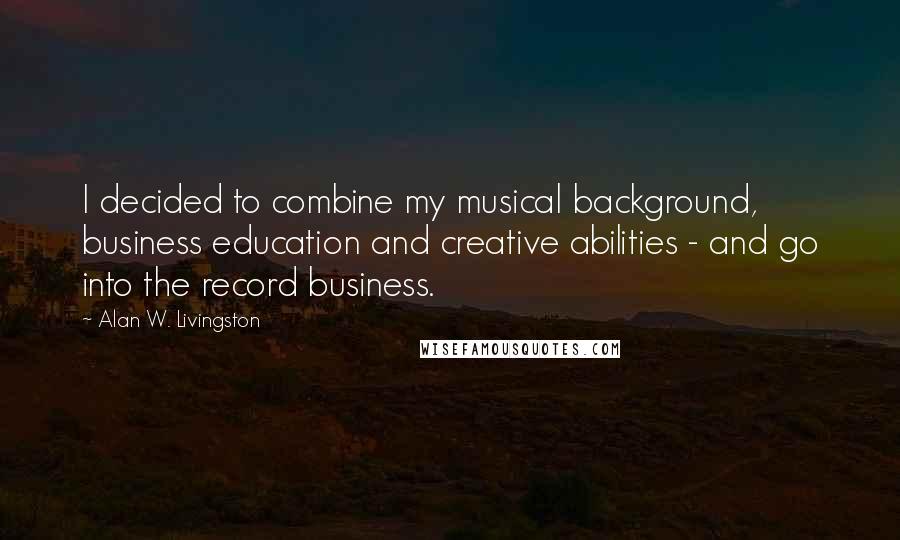 Alan W. Livingston Quotes: I decided to combine my musical background, business education and creative abilities - and go into the record business.