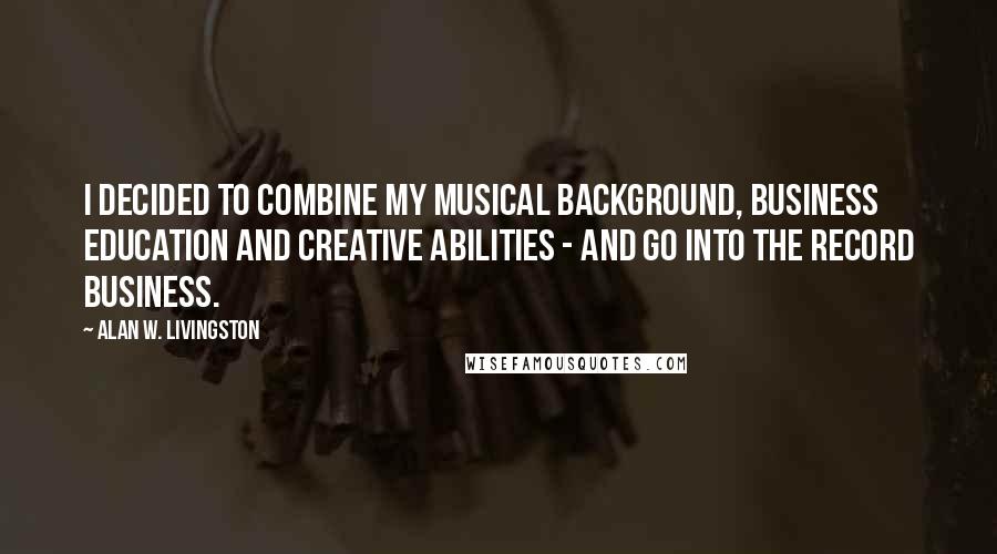 Alan W. Livingston Quotes: I decided to combine my musical background, business education and creative abilities - and go into the record business.