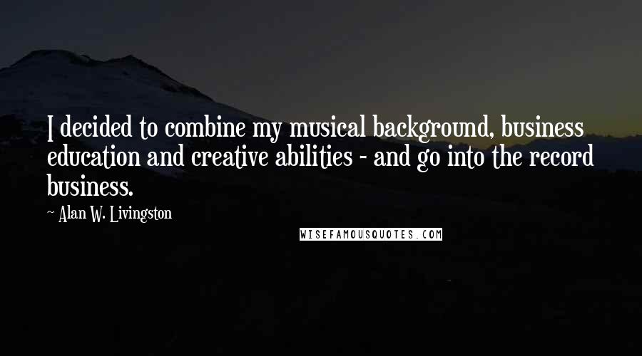 Alan W. Livingston Quotes: I decided to combine my musical background, business education and creative abilities - and go into the record business.