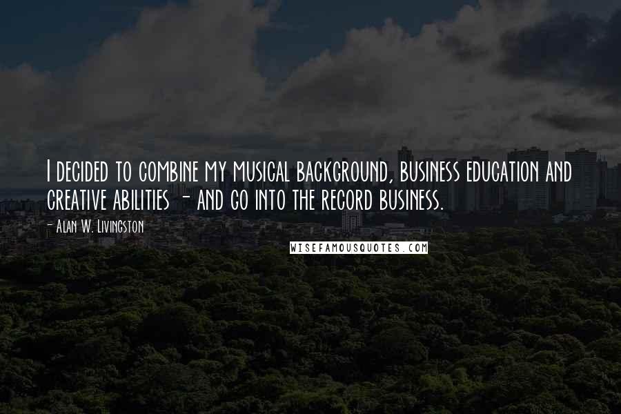 Alan W. Livingston Quotes: I decided to combine my musical background, business education and creative abilities - and go into the record business.