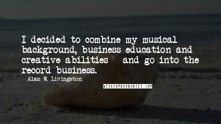 Alan W. Livingston Quotes: I decided to combine my musical background, business education and creative abilities - and go into the record business.