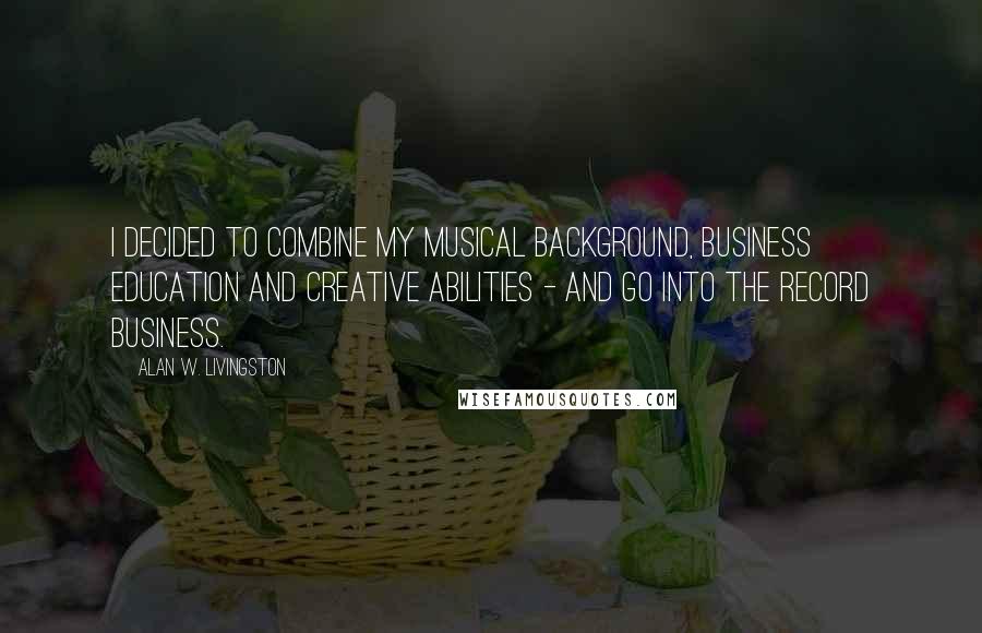 Alan W. Livingston Quotes: I decided to combine my musical background, business education and creative abilities - and go into the record business.