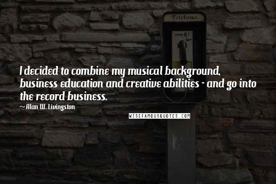 Alan W. Livingston Quotes: I decided to combine my musical background, business education and creative abilities - and go into the record business.