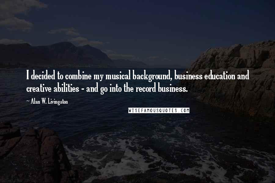 Alan W. Livingston Quotes: I decided to combine my musical background, business education and creative abilities - and go into the record business.