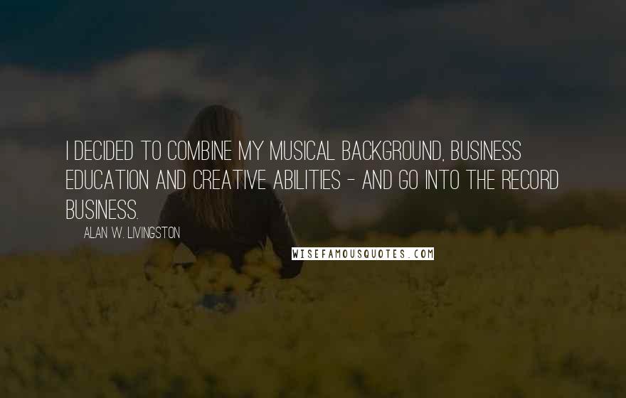 Alan W. Livingston Quotes: I decided to combine my musical background, business education and creative abilities - and go into the record business.