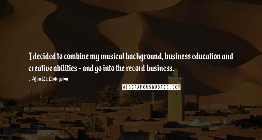 Alan W. Livingston Quotes: I decided to combine my musical background, business education and creative abilities - and go into the record business.