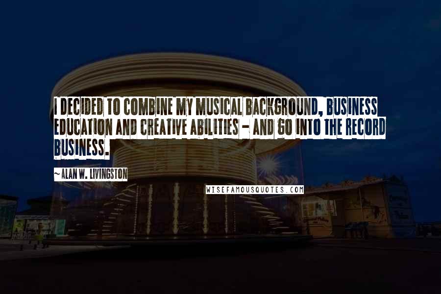 Alan W. Livingston Quotes: I decided to combine my musical background, business education and creative abilities - and go into the record business.