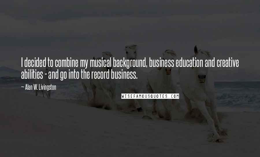 Alan W. Livingston Quotes: I decided to combine my musical background, business education and creative abilities - and go into the record business.