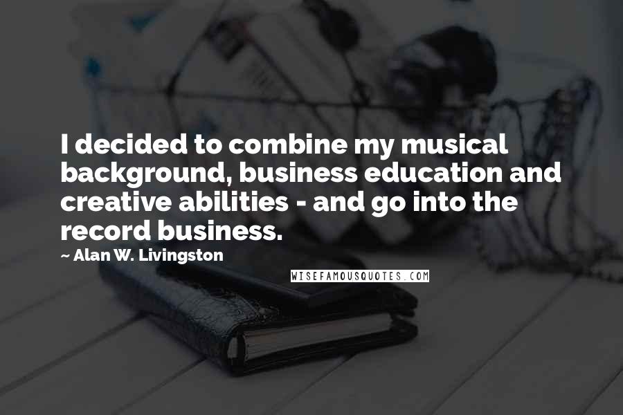 Alan W. Livingston Quotes: I decided to combine my musical background, business education and creative abilities - and go into the record business.