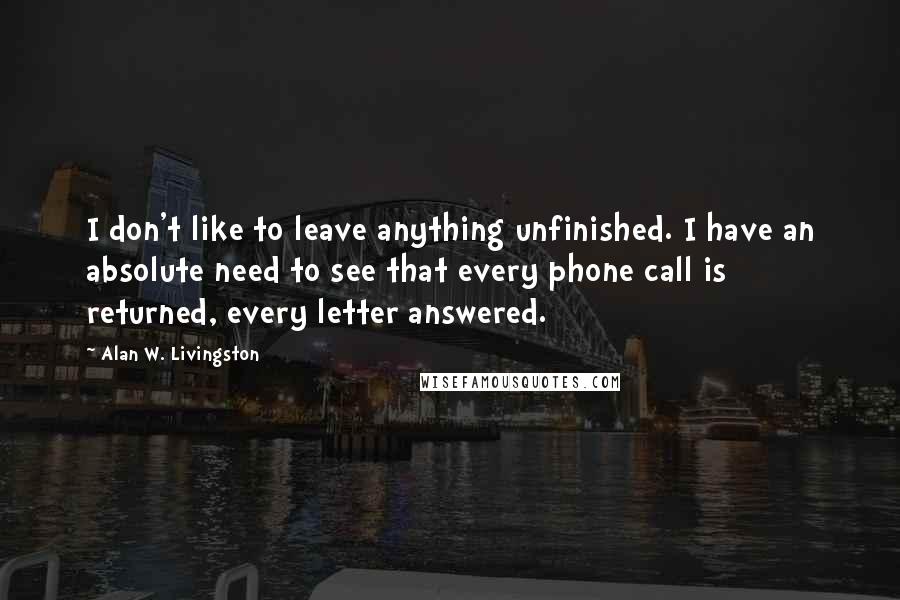 Alan W. Livingston Quotes: I don't like to leave anything unfinished. I have an absolute need to see that every phone call is returned, every letter answered.