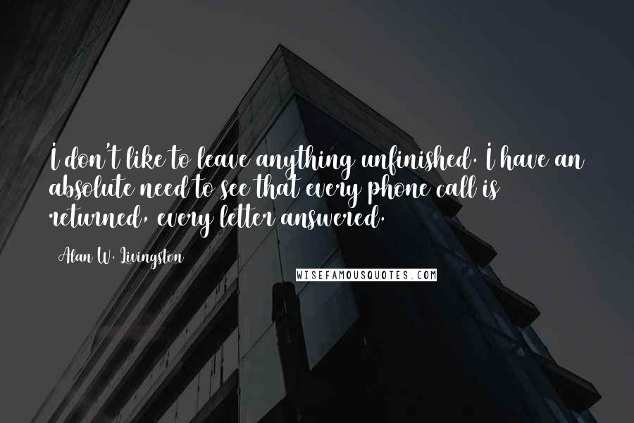 Alan W. Livingston Quotes: I don't like to leave anything unfinished. I have an absolute need to see that every phone call is returned, every letter answered.
