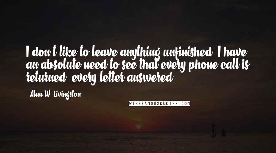 Alan W. Livingston Quotes: I don't like to leave anything unfinished. I have an absolute need to see that every phone call is returned, every letter answered.