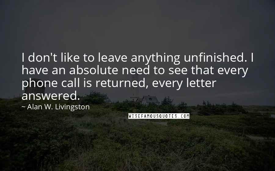 Alan W. Livingston Quotes: I don't like to leave anything unfinished. I have an absolute need to see that every phone call is returned, every letter answered.