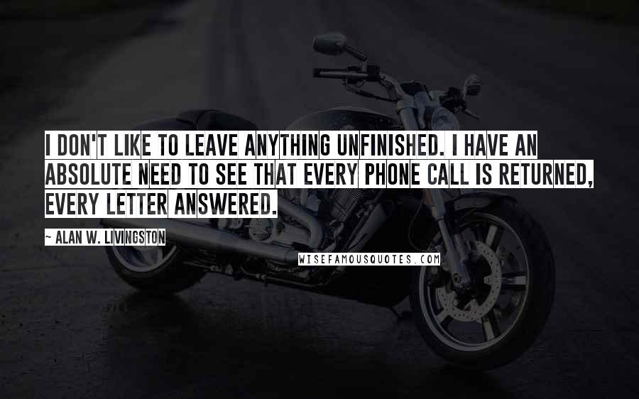 Alan W. Livingston Quotes: I don't like to leave anything unfinished. I have an absolute need to see that every phone call is returned, every letter answered.