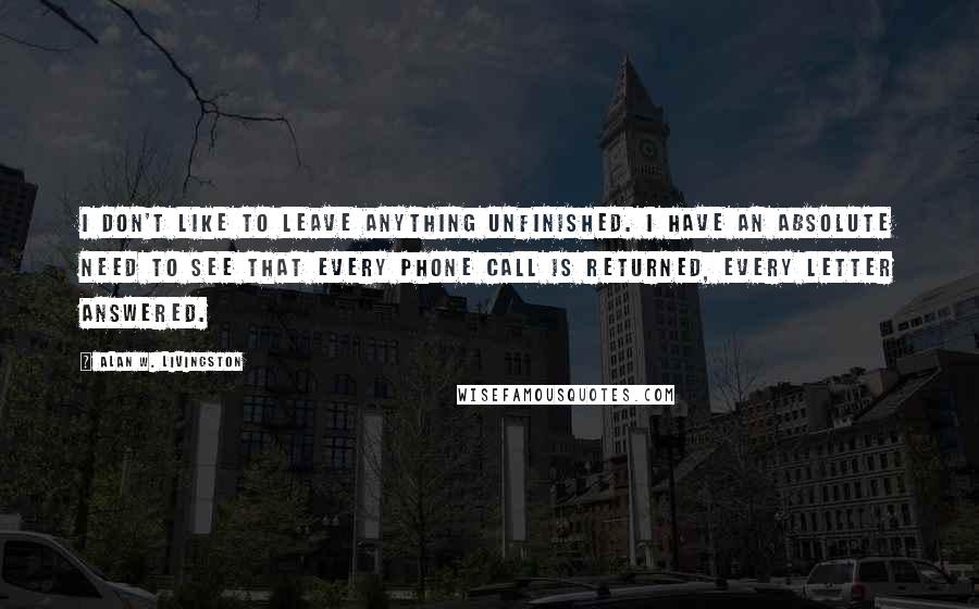 Alan W. Livingston Quotes: I don't like to leave anything unfinished. I have an absolute need to see that every phone call is returned, every letter answered.