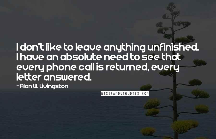 Alan W. Livingston Quotes: I don't like to leave anything unfinished. I have an absolute need to see that every phone call is returned, every letter answered.
