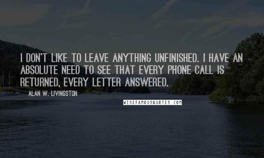 Alan W. Livingston Quotes: I don't like to leave anything unfinished. I have an absolute need to see that every phone call is returned, every letter answered.