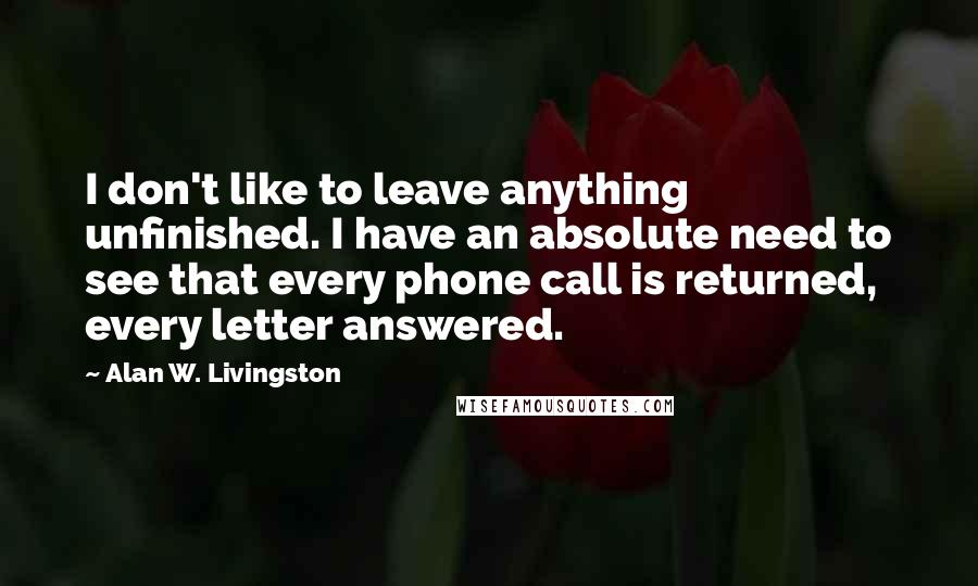 Alan W. Livingston Quotes: I don't like to leave anything unfinished. I have an absolute need to see that every phone call is returned, every letter answered.