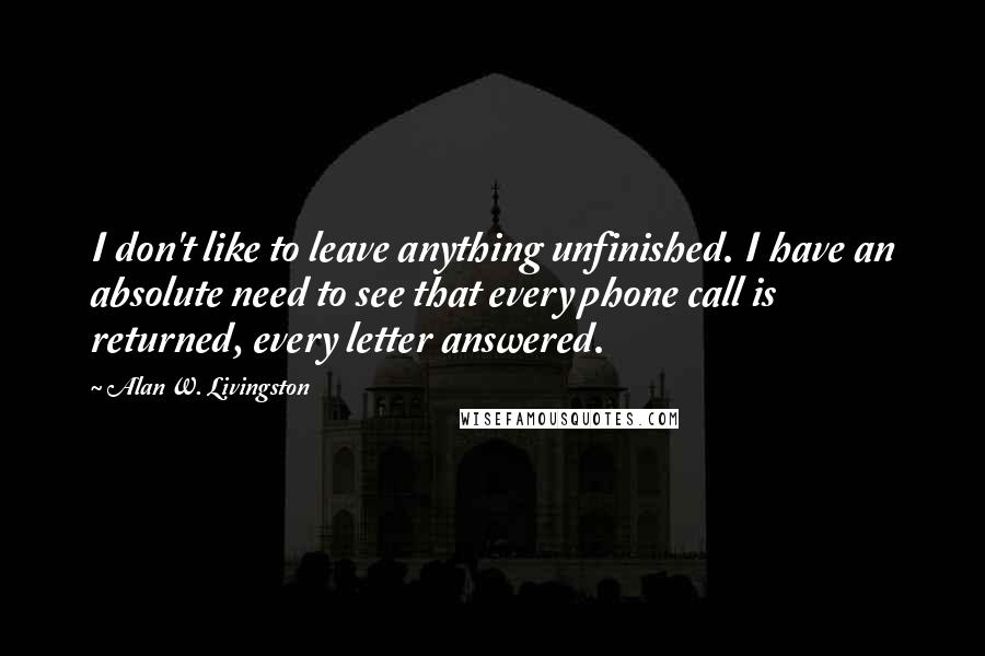 Alan W. Livingston Quotes: I don't like to leave anything unfinished. I have an absolute need to see that every phone call is returned, every letter answered.