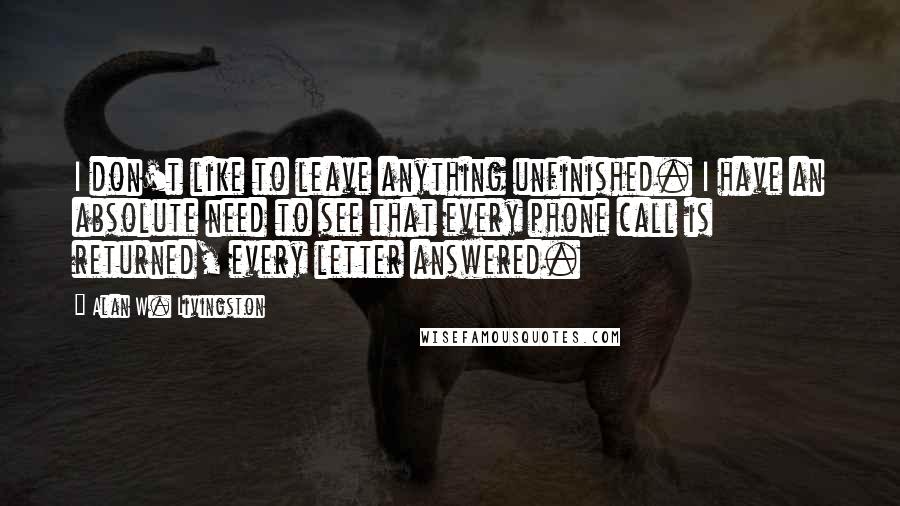 Alan W. Livingston Quotes: I don't like to leave anything unfinished. I have an absolute need to see that every phone call is returned, every letter answered.