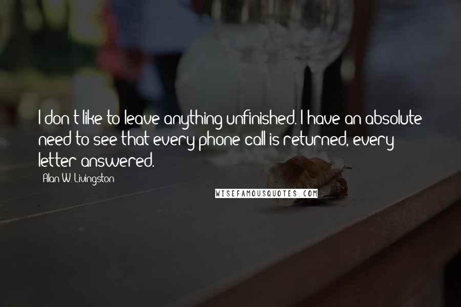 Alan W. Livingston Quotes: I don't like to leave anything unfinished. I have an absolute need to see that every phone call is returned, every letter answered.