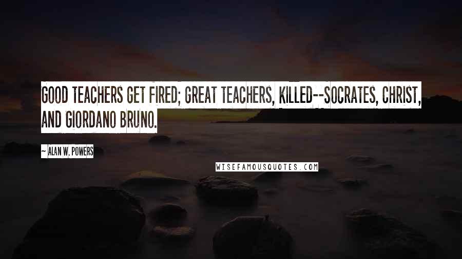 Alan W. Powers Quotes: Good teachers get fired; great teachers, killed--Socrates, Christ, and Giordano Bruno.